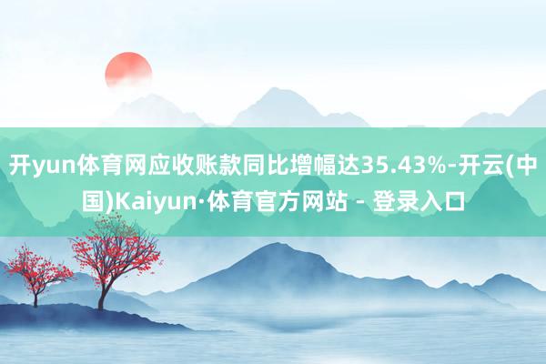 开yun体育网应收账款同比增幅达35.43%-开云(中国)Kaiyun·体育官方网站 - 登录入口