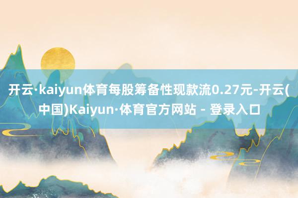 开云·kaiyun体育每股筹备性现款流0.27元-开云(中国)Kaiyun·体育官方网站 - 登录入口