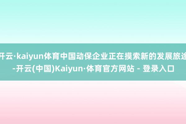 开云·kaiyun体育中国动保企业正在摸索新的发展旅途-开云(中国)Kaiyun·体育官方网站 - 登录入口