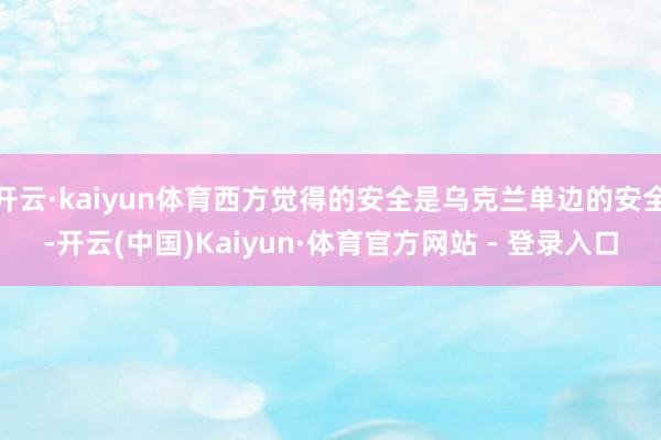 开云·kaiyun体育西方觉得的安全是乌克兰单边的安全-开云(中国)Kaiyun·体育官方网站 - 登录入口