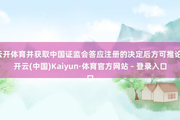 云开体育并获取中国证监会答应注册的决定后方可推论-开云(中国)Kaiyun·体育官方网站 - 登录入口