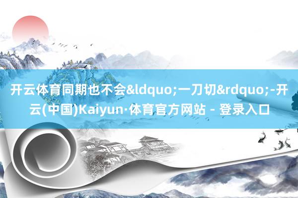 开云体育同期也不会&ldquo;一刀切&rdquo;-开云(中国)Kaiyun·体育官方网站 - 登录入口