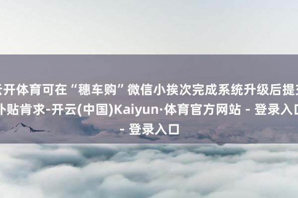 云开体育可在“穗车购”微信小挨次完成系统升级后提交补贴肯求-开云(中国)Kaiyun·体育官方网站 - 登录入口