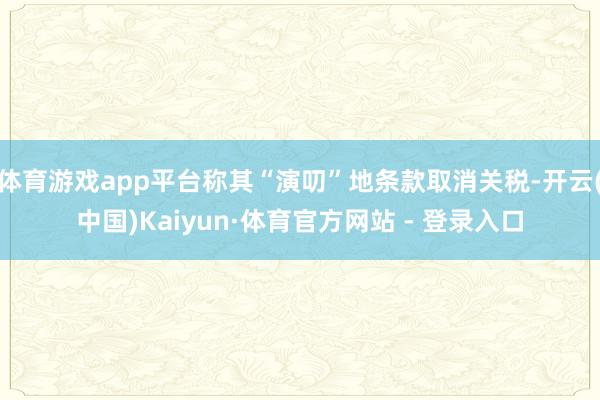 体育游戏app平台称其“演叨”地条款取消关税-开云(中国)Kaiyun·体育官方网站 - 登录入口