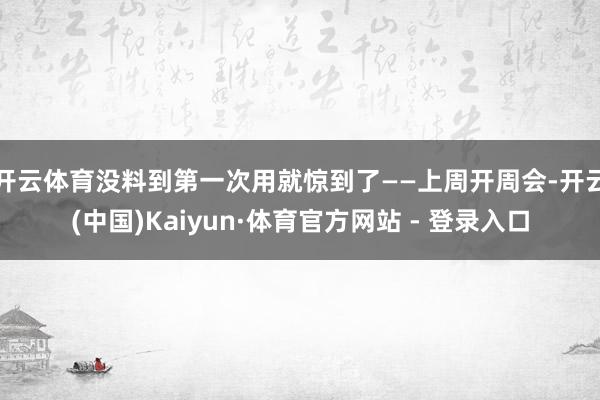 开云体育没料到第一次用就惊到了——上周开周会-开云(中国)Kaiyun·体育官方网站 - 登录入口