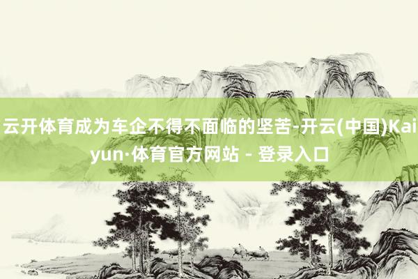 云开体育成为车企不得不面临的坚苦-开云(中国)Kaiyun·
