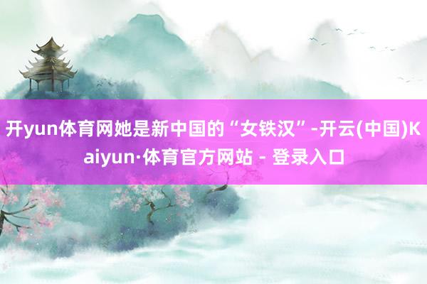 开yun体育网她是新中国的“女铁汉”-开云(中国)Kaiyu