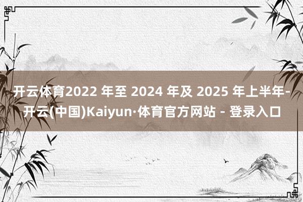 开云体育2022 年至 2024 年及 2025 年上半年-开云(中国)Kaiyun·体育官方网站 - 登录入口