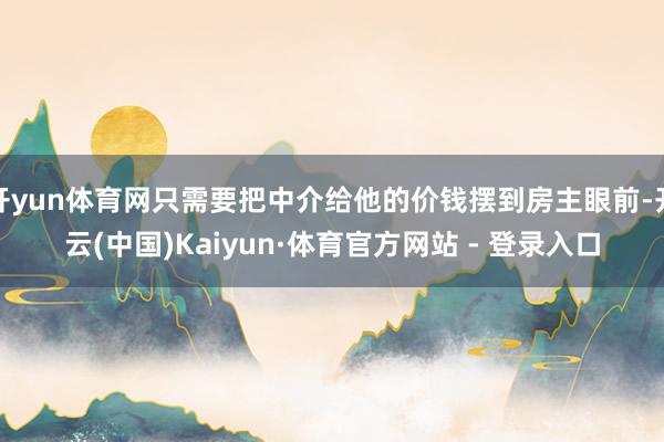 开yun体育网只需要把中介给他的价钱摆到房主眼前-开云(中国)Kaiyun·体育官方网站 - 登录入口