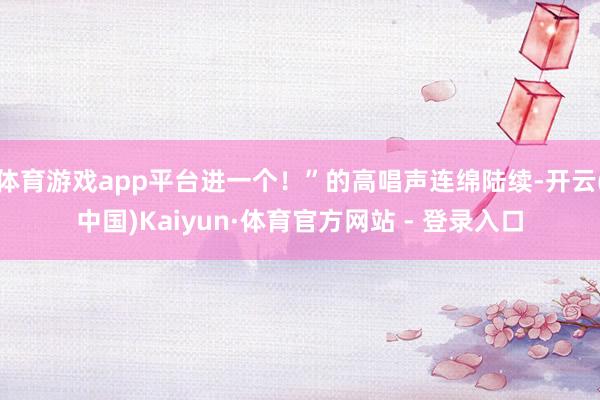 体育游戏app平台进一个！”的高唱声连绵陆续-开云(中国)Kaiyun·体育官方网站 - 登录入口