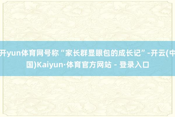 开yun体育网号称“家长群显眼包的成长记”-开云(中国)Kaiyun·体育官方网站 - 登录入口
