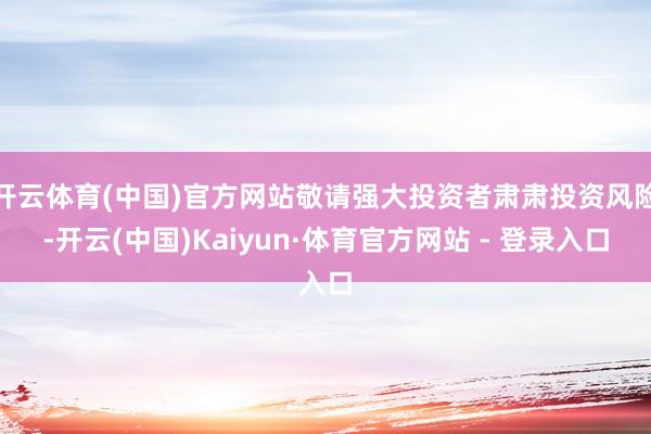 开云体育(中国)官方网站敬请强大投资者肃肃投资风险-开云(中