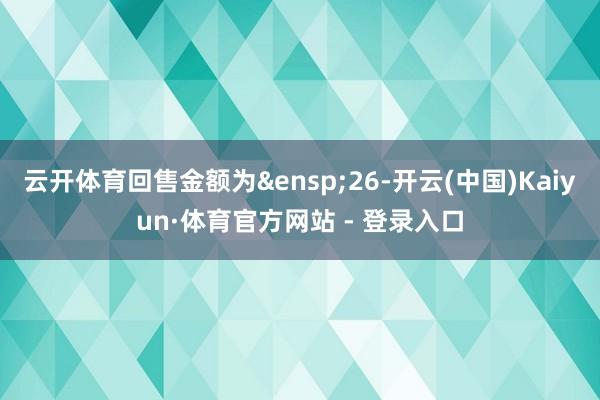 云开体育回售金额为&ensp;26-开云(中国)Ka