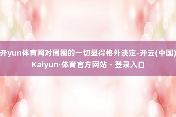 开yun体育网对周围的一切显得格外淡定-开云(中国)Kaiy