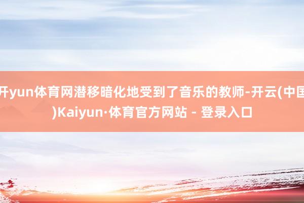 开yun体育网潜移暗化地受到了音乐的教师-开云(中国)Kai