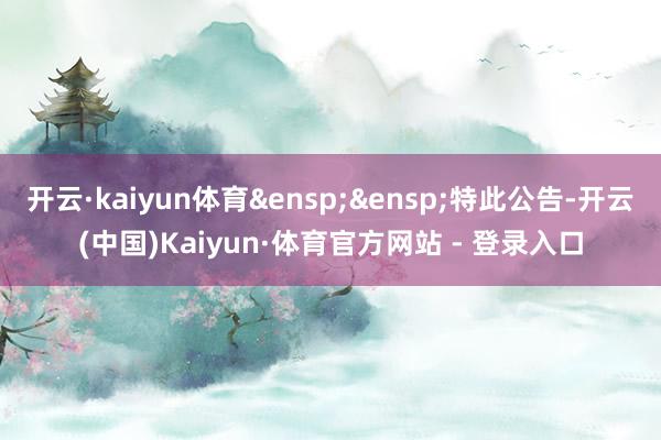 开云·kaiyun体育&ensp;&ensp;特此公告-开云(中国)Kaiyun·体育官方网站 - 登录入口