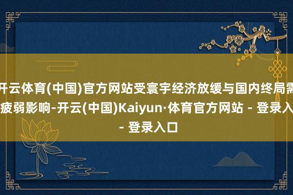 开云体育(中国)官方网站受寰宇经济放缓与国内终局需求疲弱影响-开云(中国)Kaiyun·体育官方网站 - 登录入口