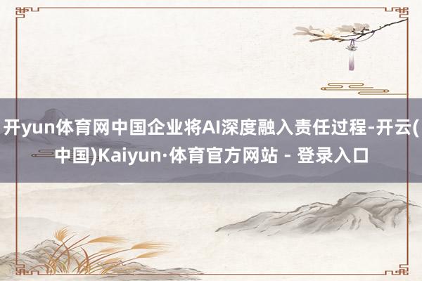 开yun体育网中国企业将AI深度融入责任过程-开云(中国)Kaiyun·体育官方网站 - 登录入口