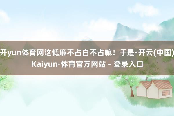 开yun体育网这低廉不占白不占嘛！于是-开云(中国)Kaiyun·体育官方网站 - 登录入口