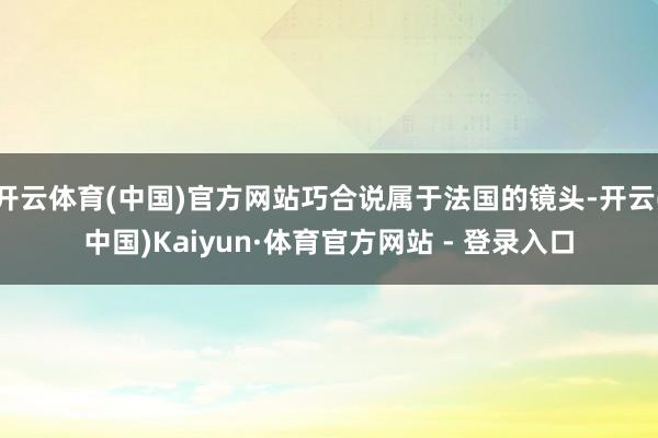 开云体育(中国)官方网站巧合说属于法国的镜头-开云(中国)Kaiyun·体育官方网站 - 登录入口