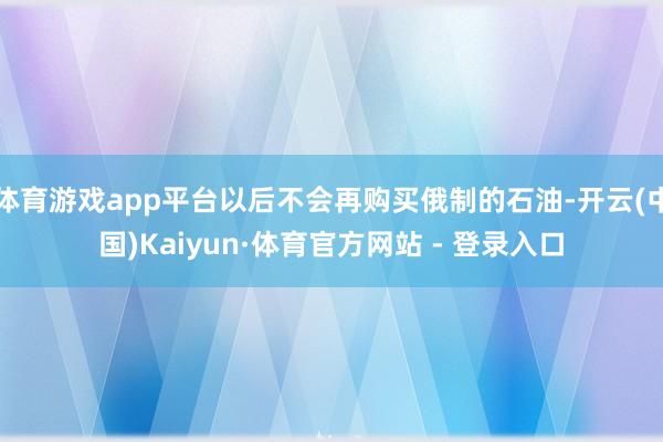 体育游戏app平台以后不会再购买俄制的石油-开云(中国)Kaiyun·体育官方网站 - 登录入口