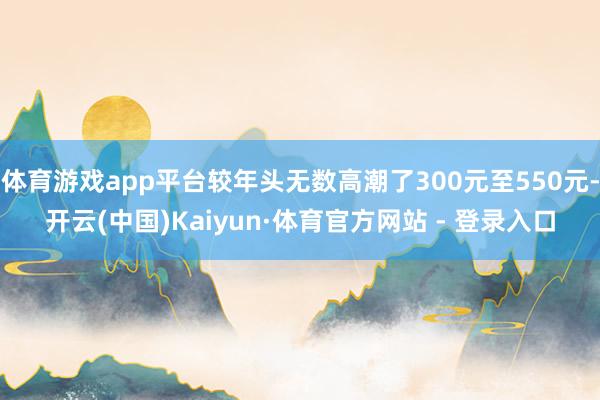 体育游戏app平台较年头无数高潮了300元至550元-开云(