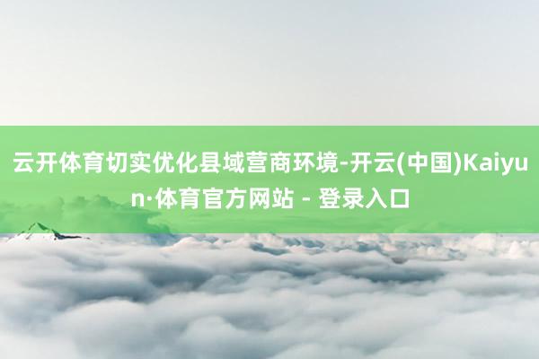 云开体育切实优化县域营商环境-开云(中国)Kaiyun·体育
