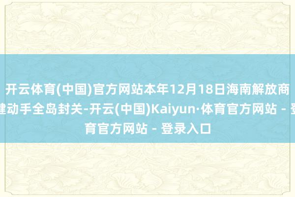 开云体育(中国)官方网站本年12月18日海南解放商业港稳健动手全岛封关-开云(中国)Kaiyun·体育官方网站 - 登录入口