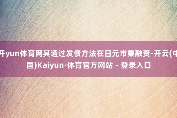 开yun体育网其通过发债方法在日元市集融资-开云(中国)Kaiyun·体育官方网站 - 登录入口