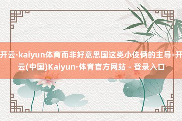 开云·kaiyun体育而非好意思国这类小伎俩的主导-开云(中国)Kaiyun·体育官方网站 - 登录入口
